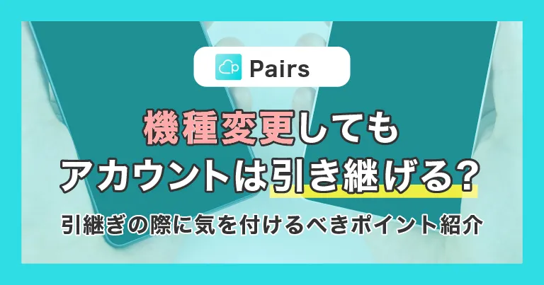【Pairs(ペアーズ)】機種変更してもアカウントは引き継げる？引継ぎの際に気を付けるべきポイントと合わせてご紹介！